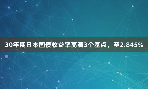 30年期日本国债收益率高潮3个基点，至2.845%